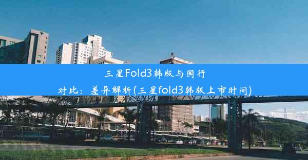 三星Fold3韩版与国行对比：差异解析(三星fold3韩版上市时间)