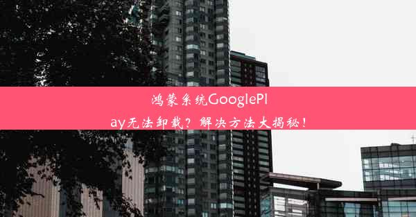 鸿蒙系统GooglePlay无法卸载？解决方法大揭秘！