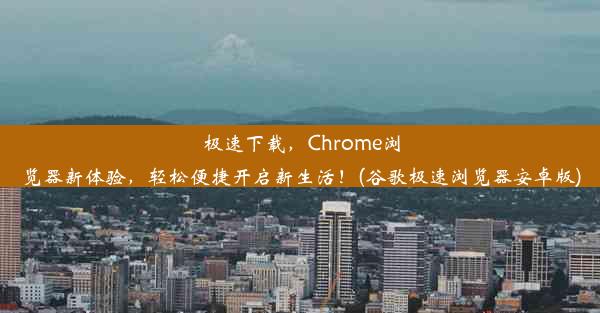 极速下载，Chrome浏览器新体验，轻松便捷开启新生活！(谷歌极速浏览器安卓版)