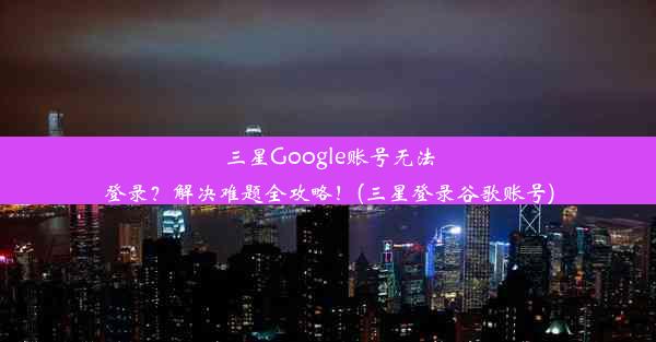 三星Google账号无法登录？解决难题全攻略！(三星登录谷歌账号)