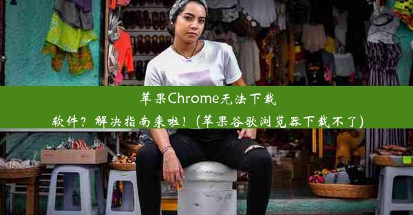 苹果Chrome无法下载软件？解决指南来啦！(苹果谷歌浏览器下载不了)