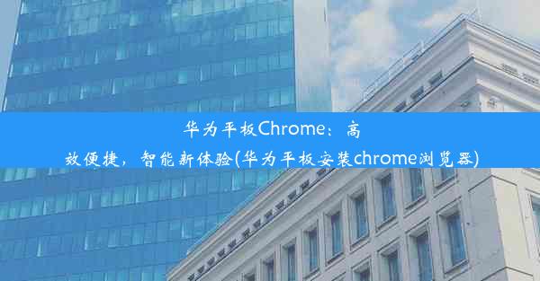 华为平板Chrome：高效便捷，智能新体验(华为平板安装chrome浏览器)