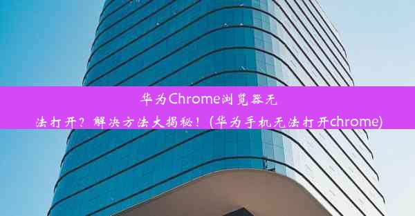 华为Chrome浏览器无法打开？解决方法大揭秘！(华为手机无法打开chrome)