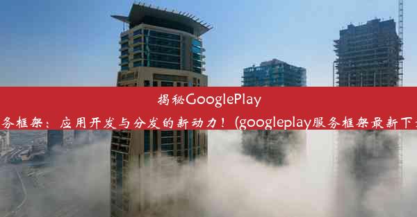 揭秘GooglePlay服务框架：应用开发与分发的新动力！(googleplay服务框架最新下载)