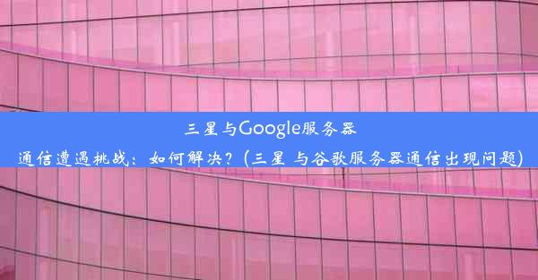 三星与Google服务器通信遭遇挑战：如何解决？(三星 与谷歌服务器通信出现问题)