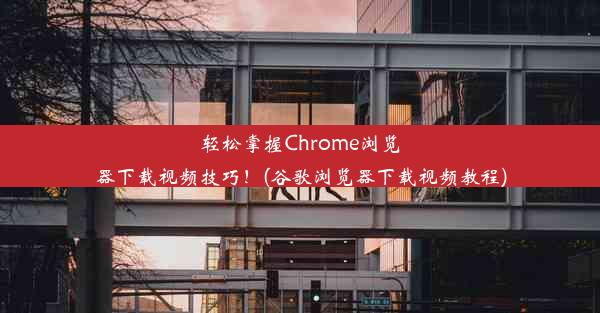 轻松掌握Chrome浏览器下载视频技巧！(谷歌浏览器下载视频教程)