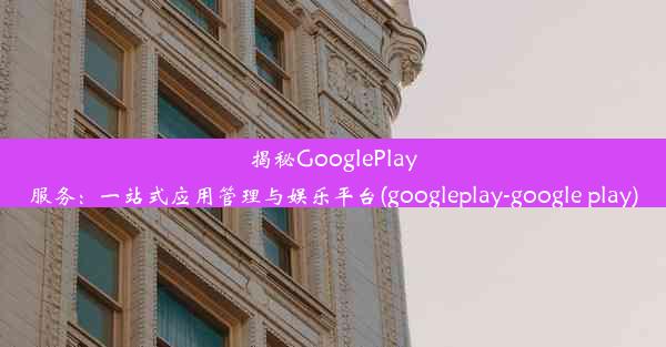 揭秘GooglePlay服务：一站式应用管理与娱乐平台(googleplay-google play)