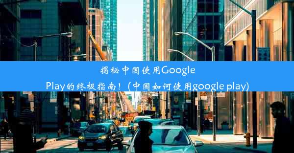 揭秘中国使用GooglePlay的终极指南！(中国如何使用google play)