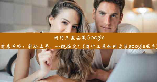 国行三星安装Google商店攻略：轻松上手，一键搞定！(国行三星如何安装google服务)