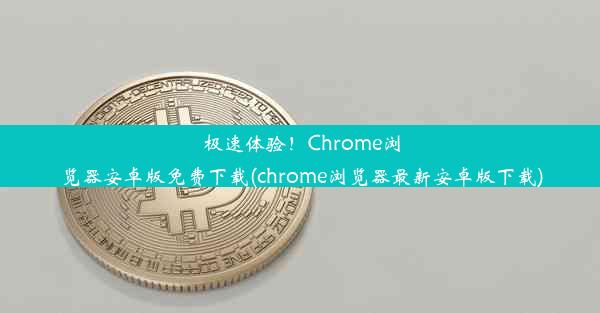 极速体验！Chrome浏览器安卓版免费下载(chrome浏览器最新安卓版下载)