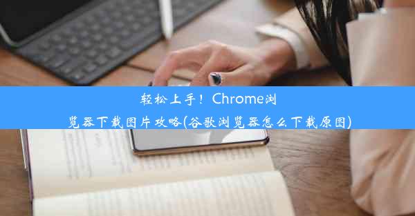 轻松上手！Chrome浏览器下载图片攻略(谷歌浏览器怎么下载原图)