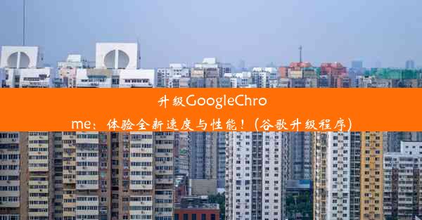 升级GoogleChrome：体验全新速度与性能！(谷歌升级程序)