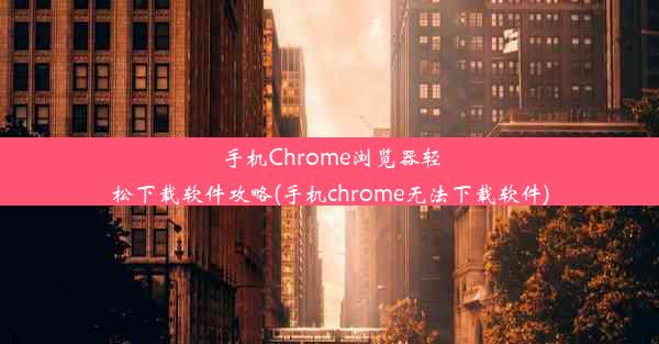 手机Chrome浏览器轻松下载软件攻略(手机chrome无法下载软件)