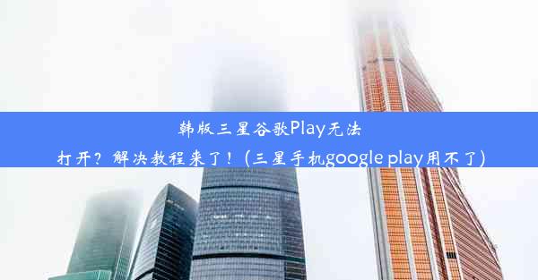 韩版三星谷歌Play无法打开？解决教程来了！(三星手机google play用不了)