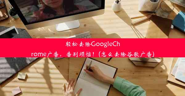 轻松去除GoogleChrome广告，告别烦恼！(怎么去除谷歌广告)