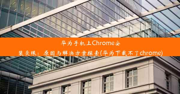 华为手机上Chrome安装受限：原因与解决方案探索(华为下载不了chrome)