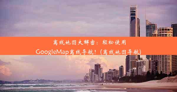 离线地图大解密：轻松使用GoogleMap离线导航！(离线地图导航)