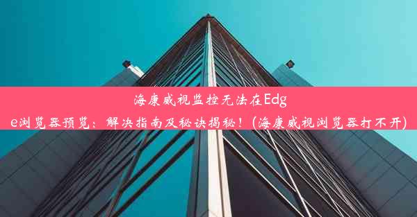 海康威视监控无法在Edge浏览器预览：解决指南及秘诀揭秘！(海康威视浏览器打不开)