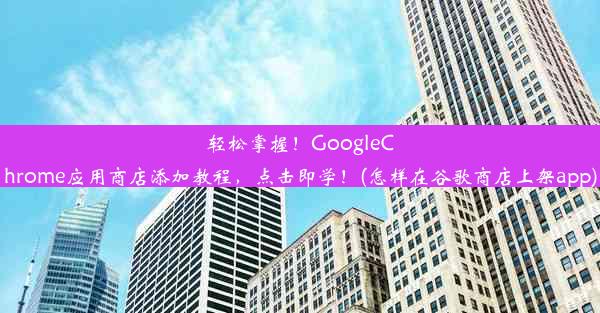 轻松掌握！GoogleChrome应用商店添加教程，点击即学！(怎样在谷歌商店上架app)