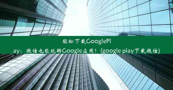 轻松下载GooglePlay：微信也能玩转Google应用！(google play下载微信)