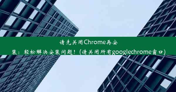 请先关闭Chrome再安装：轻松解决安装问题！(请关闭所有googlechrome窗口)