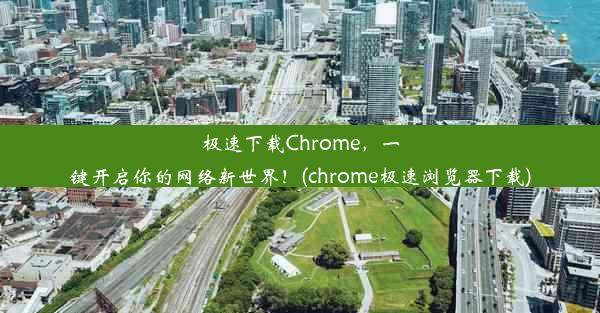 极速下载Chrome，一键开启你的网络新世界！(chrome极速浏览器下载)