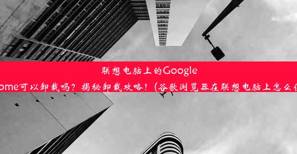 联想电脑上的GoogleChrome可以卸载吗？揭秘卸载攻略！(谷歌浏览器在联想电脑上怎么使用)