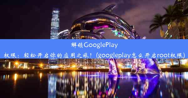 解锁GooglePlay权限：轻松开启你的应用之旅！(googleplay怎么开启root权限)