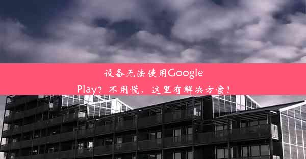 设备无法使用GooglePlay？不用慌，这里有解决方案！