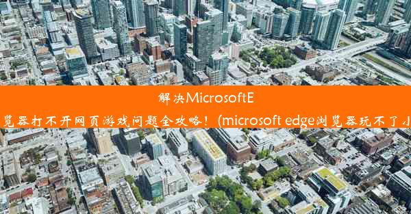 解决MicrosoftEdge浏览器打不开网页游戏问题全攻略！(microsoft edge浏览器玩不了小游戏)