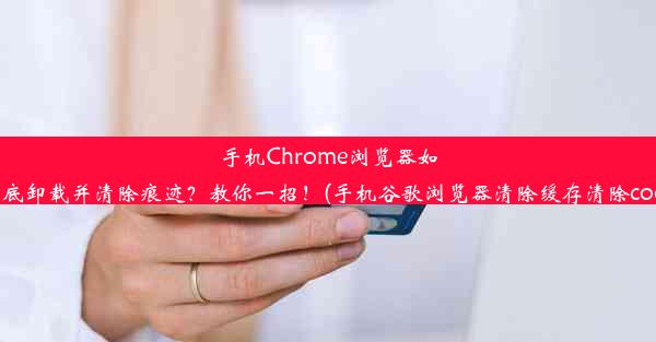 手机Chrome浏览器如何彻底卸载并清除痕迹？教你一招！(手机谷歌浏览器清除缓存清除cookie)