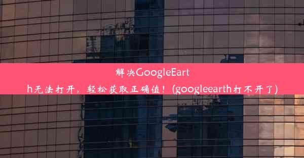 解决GoogleEarth无法打开，轻松获取正确值！(googleearth打不开了)