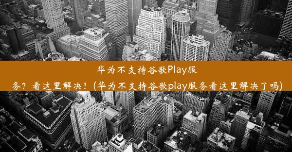 华为不支持谷歌Play服务？看这里解决！(华为不支持谷歌play服务看这里解决了吗)