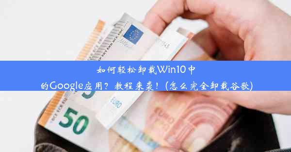 如何轻松卸载Win10中的Google应用？教程来袭！(怎么完全卸载谷歌)