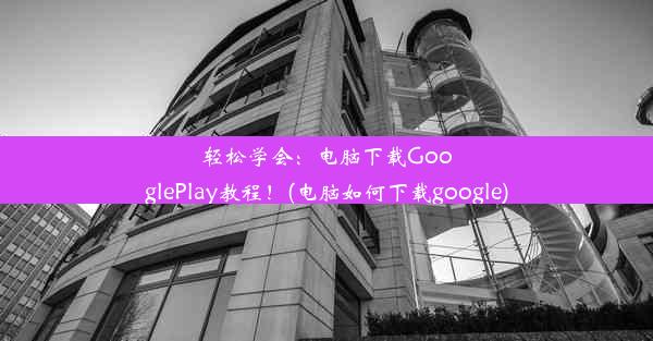 轻松学会：电脑下载GooglePlay教程！(电脑如何下载google)