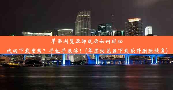 苹果浏览器卸载后如何轻松找回下载重装？手把手教你！(苹果浏览器下载软件删除恢复)