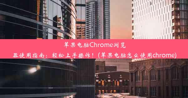 苹果电脑Chrome浏览器使用指南：轻松上手操作！(苹果电脑怎么使用chrome)