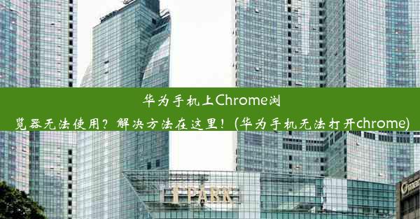 华为手机上Chrome浏览器无法使用？解决方法在这里！(华为手机无法打开chrome)