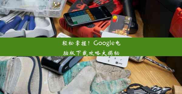 轻松掌握！Google电脑版下载攻略大揭秘