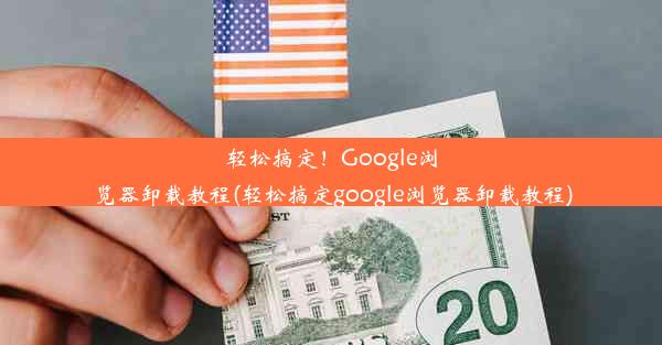 轻松搞定！Google浏览器卸载教程(轻松搞定google浏览器卸载教程)