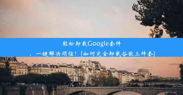 轻松卸载Google套件，一键解决烦恼！(如何完全卸载谷歌三件套)