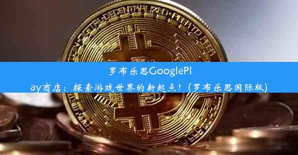 罗布乐思GooglePlay商店：探索游戏世界的新起点！(罗布乐思国际版)