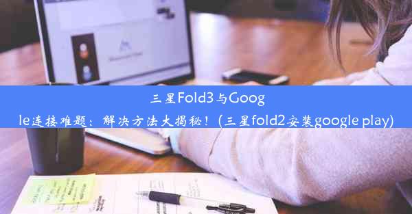 三星Fold3与Google连接难题：解决方法大揭秘！(三星fold2安装google play)