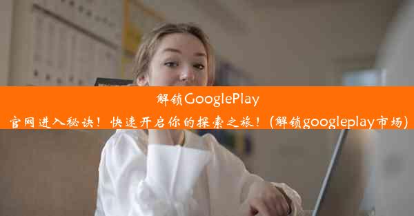 解锁GooglePlay官网进入秘诀！快速开启你的探索之旅！(解锁googleplay市场)