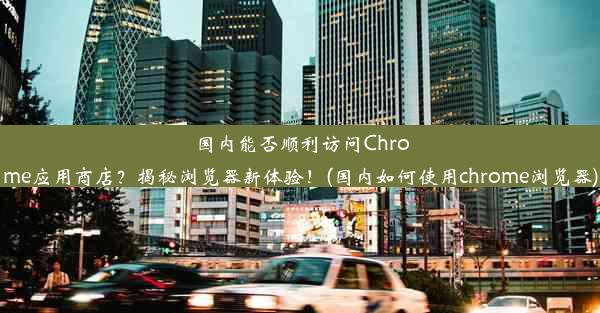 国内能否顺利访问Chrome应用商店？揭秘浏览器新体验！(国内如何使用chrome浏览器)