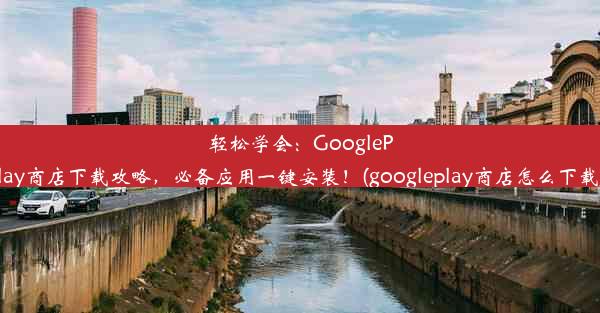 轻松学会：GooglePlay商店下载攻略，必备应用一键安装！(googleplay商店怎么下载)