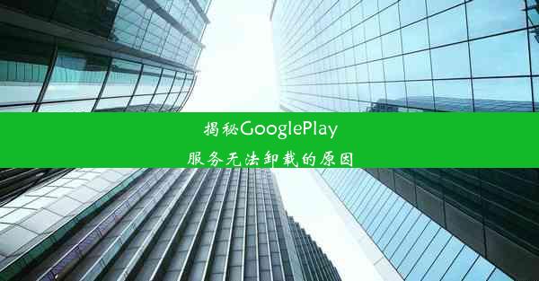 揭秘GooglePlay服务无法卸载的原因