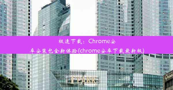 极速下载：Chrome安卓安装包全新体验(chrome安卓下载最新版)