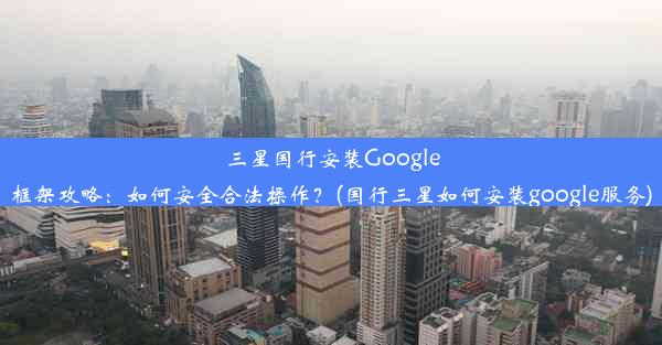 三星国行安装Google框架攻略：如何安全合法操作？(国行三星如何安装google服务)