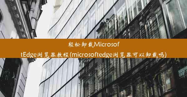 轻松卸载MicrosoftEdge浏览器教程(microsoftedge浏览器可以卸载吗)